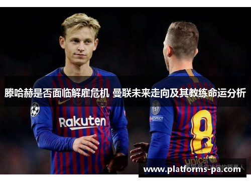 滕哈赫是否面临解雇危机 曼联未来走向及其教练命运分析 滕哈赫是否面临解雇危机 曼联未来走向及其教练命运分析