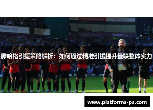 滕哈格引援策略解析:如何通过精准引援提升曼联整体实力 滕哈格引援策略解析:如何通过精准引援提升曼联整体实力