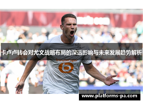 卡卢卢转会对尤文战略布局的深远影响与未来发展趋势解析 卡卢卢转会对尤文战略布局的深远影响与未来发展趋势解析