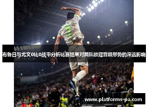 布鲁日与尤文0比0战平分析比赛结果对两队欧冠晋级形势的深远影响