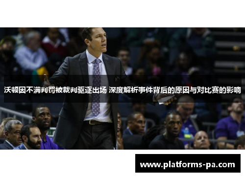 沃顿因不满判罚被裁判驱逐出场 深度解析事件背后的原因与对比赛的影响
