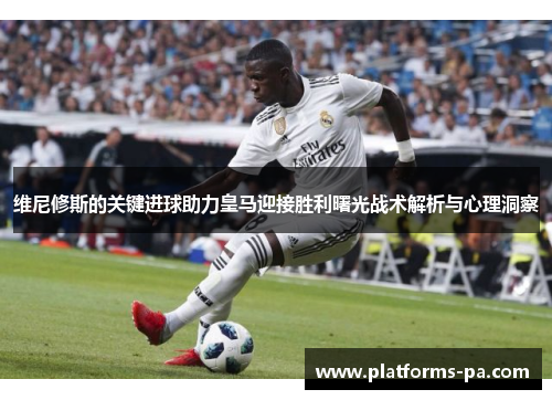 维尼修斯的关键进球助力皇马迎接胜利曙光战术解析与心理洞察 维尼修斯的关键进球助力皇马迎接胜利曙光战术解析与心理洞察