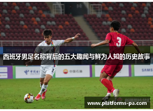 西班牙男足名称背后的五大趣闻与鲜为人知的历史故事