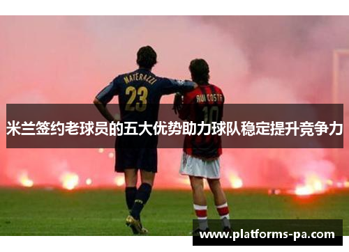 米兰签约老球员的五大优势助力球队稳定提升竞争力 米兰签约老球员的五大优势助力球队稳定提升竞争力