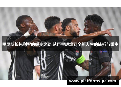 里昂队长托利索的蜕变之路 从巨星辉煌到全新人生的转折与重生 里昂队长托利索的蜕变之路 从巨星辉煌到全新人生的转折与重生