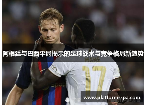 阿根廷与巴西平局揭示的足球战术与竞争格局新趋势 阿根廷与巴西平局揭示的足球战术与竞争格局新趋势