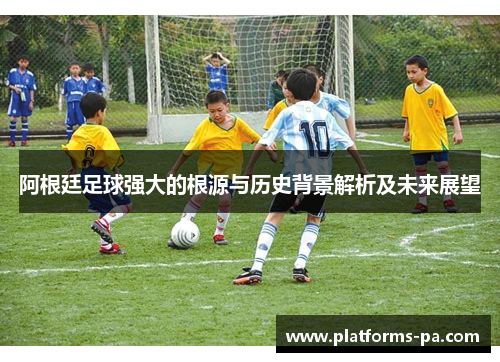 阿根廷足球强大的根源与历史背景解析及未来展望 阿根廷足球强大的根源与历史背景解析及未来展望