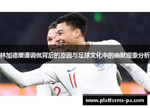 林加德屡遭调侃背后的原因与足球文化中的幽默现象分析
