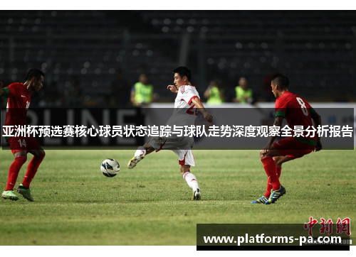 亚洲杯预选赛核心球员状态追踪与球队走势深度观察全景分析报告 亚洲杯预选赛核心球员状态追踪与球队走势深度观察全景分析报告
