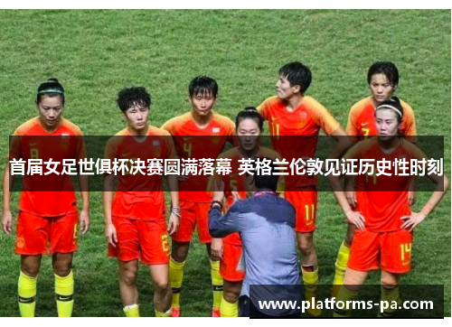 首届女足世俱杯决赛圆满落幕 英格兰伦敦见证历史性时刻