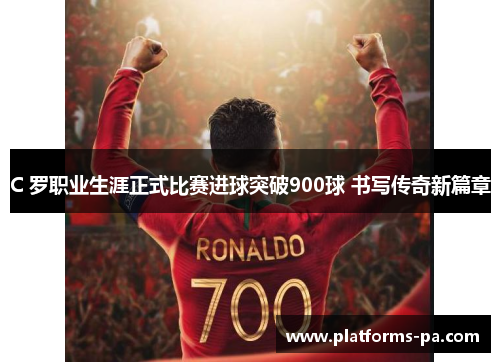 C 罗职业生涯正式比赛进球突破900球 书写传奇新篇章 C 罗职业生涯正式比赛进球突破900球 书写传奇新篇章