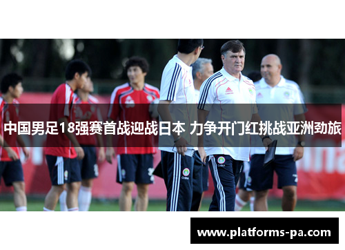 中国男足18强赛首战迎战日本 力争开门红挑战亚洲劲旅 中国男足18强赛首战迎战日本 力争开门红挑战亚洲劲旅