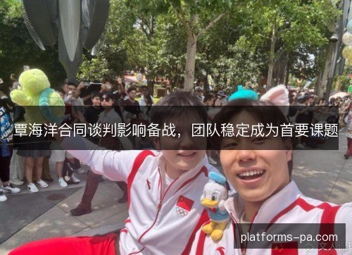 覃海洋合同谈判影响备战，团队稳定成为首要课题